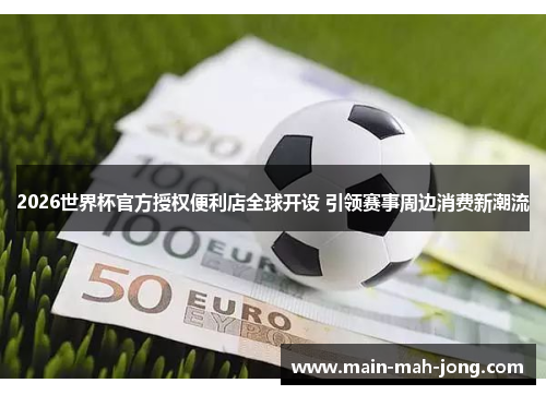 2026世界杯官方授权便利店全球开设 引领赛事周边消费新潮流